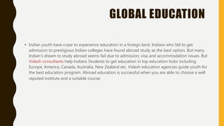 GLOBAL EDUCATION
• Indian youth have craze to experience education in a foreign land. Indians who fail to get
admission to prestigious Indian colleges have found abroad study as the best option. But many
Indian's dream to study abroad seems fail due to admission, visa and accommodation issues. But
Videsh consultants help Indians Students to get education in top education hubs including
Europe, America, Canada, Australia, New Zealand etc. Videsh education agencies guide youth for
the best education program. Abroad education is successful when you are able to choose a well
reputed institute and a suitable course.
 