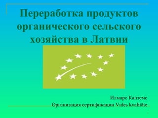 Переработка продуктов
органического сельского
хозяйства в Латвии

Илмарс Капземс
Организация сертификации Vides kvalitāte
1

 