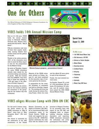 One for Others
The Official Publication of VIDES Philippines Volunteers Foundation, Inc.
of the Daughters of Mary Help of Christians




VIDES holds 14th Annual Mission Camp
Now on it’s 14th year, VIDES
holds the annual mission                                                                                       Special Issue
camp in Hacienda Malihao,
Victorias City, Negros Occi-                                                                                   August 31, 2009
dental with the theme, “May K
Kami!”.
Fifty-six volunteers took time
off from their regular week-
ends, leaving behind their                                                                                     In this issue:
comfort zones and the glitters
                                                                                                               • 14th VIDES Annual Mission Camp
of city life.
Thanks to the airline promos,
                                                                                                               • 20th Anniversary of UN CRC
100% of the volunteers were                                                                                    • Advocacy on Positive Discipline
able to reach the Silay airport
in time for the preparations                                                                                   • Medical Mission
for the Mission Camp.                                                                                          • Haircutting Services
As early as Thursday, August           Mission Camp in progress… presentation of cheers!
                                                                                                               • Livelihood Projects
20, some VIDES volunteers
already went ahead for the                                                                                     • Gift-giving
inventory-taking and packing          Majority of the VIDES volun-          and the official ID were given
                                      teers arrived on Friday, Au-          to each of the volunteers.         • Volunteerism
of goods. With the trainees
from the LVWDTC, they were            gust 21, and were surprised
                                                                            Finally, the most awaited mo-      • Formation
able to finish the packing of         by the executive type of wel-
                                                                            ment came.                         • Spirituality
1,703 gift bags in the after-         come given by the trainees.
                                                                            On Sunday, August 23, a total
noon of Friday, August 21.            In preparation for the camp,                                             • Mission Camp 2009 Donors
                                                                            of 1,703 participants, 500 pa-
After the packing, the orienta-       the formation of volunteers
                                                                            tients, 56 volunteers, 87 train-
tion for the trainees assisting       was held on Saturday, August
                                                                            ees, and 30 medical volun-
the volunteers in the group-          22. The sending-off ritual was
                                                                            teers joined the 2009 VIDES
ings for the mission day was          made during the solemn Eve-
                                                                            Annual Mission Camp.
conducted.                            ning Prayer, where the cross




VIDES aligns Mission Camp with 20th UN CRC
For this year’s mission camp,         Nations Convention on the             province of Negros Occiden-
the theme chosen by the               Rights of Children (UN CRC).          tal by providing them with
VIDES volunteers is “May K            As an international NGO with          inputs on the UN CRC and
Kami!”, short form of “May            consultative status at the            engaging them in slogan-
Karapatan Kami!” (We have             United Nations, VIDES up-             making, cheering, sharing,
rights!)                              holds and supports the pro-           discussion and reporting.
                                      grams of the UN. VIDES Phil-          VIDES volunteers witnessed
The choice is motivated by
                                      ippines celebrates this mile-         the enthusiasm and active
the celebration of the 20th
                                      stone with the children of the        participation of the children.
anniversary of the United
 