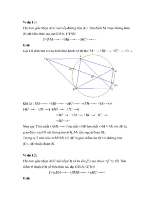 Ví dụ 1.1:
Cho tam giác nhọn ABC nội tiếp đường tròn (O). Tìm điểm M thuộc đường tròn
(O) để biểu thức sau đạt GTLN, GTNN:
              T=|MA−→− +MB−→− −MC|−→−−
Giải:
Gọi I là đỉnh thứ tư của hình bình hành ACBI thì: IA−→ +IB−→ −IC−→ =0→




Khi đó : MA−→− +MB−→− −MC−→− =(MI−→− +IA−→)+
(MI−→− +IB−→)−(MI−→− +IC−→)
                          =MI−→− +IA−→ +IB−→ −IC−→
                          =MI−→−
Như vậy T lớn nhất ⇔|MI−→−| lớn nhất ⇔MI lớn nhất ⇔M ≡ M1 với M1 là
giao điểm của OI với đường tròn (O), M1 nằm ngoài đoạn OI..
Tương tự T nhỏ nhất ⇔M≡M2 với M2 là giao điểm của OI với đường tròn
(O) , M2 thuộc đoạn OI.


Ví dụ 1.2:
Cho tam giác nhọn ABC nội tiếp (O) và ba sốα,β,γ sao cho α +β +γ ≠0. Tìm
điểm M thuộc (O) để biểu thức sau đạt GTLN, GTNN
                  T=|αMA−→− +βMB−→− +γMC−→−|
Giải:
 