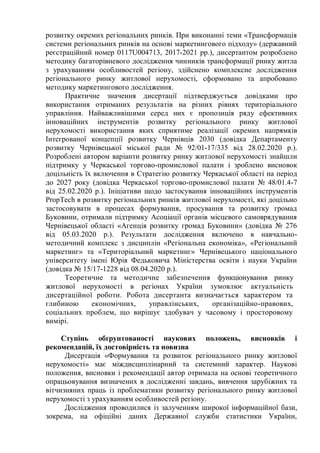 розвитку окремих регіональних ринків. При виконанні теми «Трансформація
системи регіональних ринків на основі маркетингового підходу» (державний
реєстраційний номер 0117U004713, 2017-2021 рр.), дисертантом розроблено
методику багаторівневого дослідження чинників трансформації ринку житла
з урахуванням особливостей регіону, здійснено комплексне дослідження
регіонального ринку житлової нерухомості, сформовано та апробовано
методику маркетингового дослідження.
Практичне значення дисертації підтверджується довідками про
використання отриманих результатів на різних рівнях територіального
управління. Найважливішими серед них є пропозиція ряду ефективних
інноваційних інструментів розвитку регіонального ринку житлової
нерухомості використання яких сприятиме реалізації окремих напрямків
Інтегрованої концепції розвитку Чернівців 2030 (довідка Департаменту
розвитку Чернівецької міської ради № 92/01-17/335 від 28.02.2020 р.).
Розроблені автором варіанти розвитку ринку житлової нерухомості знайшли
підтримку у Черкаської торгово-промислової палати і зроблено висновок
доцільність їх включення в Стратегію розвитку Черкаської області на період
до 2027 року (довідка Черкаської торгово-промислової палати № 48/01.4-7
від 25.02.2020 р.). Ініціативи щодо застосування інноваційних інструментів
PropTech в розвитку регіональних ринків житлової нерухомості, які доцільно
застосовувати в процесах формування, просування та розвитку громад
Буковини, отримали підтримку Асоціації органів місцевого самоврядування
Чернівецької області «Агенція розвитку громад Буковини» (довідка № 276
від 05.03.2020 р.). Результати дослідження включено в навчально-
методичний комплекс з дисциплін «Регіональна економіка», «Регіональний
маркетинг» та «Територіальний маркетинг» Чернівецького національного
університету імені Юрія Федьковича Міністерства освіти і науки України
(довідка № 15/17-1228 від 08.04.2020 р.).
Теоретичне та методичне забезпечення функціонування ринку
житлової нерухомості в регіонах України зумовлює актуальність
дисертаційної роботи. Робота дисертанта визначається характером та
глибиною економічних, управлінських, організаційно-правових,
соціальних проблем, що вирішує здобувач у часовому і просторовому
вимірі.
Ступінь обґрунтованості наукових положень, висновків і
рекомендацій, їх достовірність та новизна
Дисертація «Формування та розвиток регіонального ринку житлової
нерухомості» має міждисциплінарний та системний характер. Наукові
положення, висновки і рекомендації автор отримала на основі теоретичного
опрацьовування визначених в дослідженні завдань, вивчення зарубіжних та
вітчизняних праць із проблематики розвитку регіонального ринку житлової
нерухомості з урахуванням особливостей регіону.
Дослідження проводилися із залученням широкої інформаційної бази,
зокрема, на офіційні даних Державної служби статистики України,
 