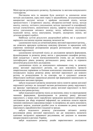 Міністерства регіонального розвитку, будівництва та житлово-комунального
господарства.
Поставлена мета та завдання були досягнуті за допомогою низки
методів дослідження, серед яких поряд із традиційними, загальнонауковими
використані наступні методи і прийоми системний підхід, методи
хронологічного і історичного аналізу; абстрактно-логічний метод; методи
аналізу, синтезу, логічного узагальнення; методи таксономії та класифікації;
методи статистичного, економічного аналізу, графічні методи візуалізації;
метод узагальнення світового досвіду; метод кабінетних досліджень;
індексний метод; метод анкетування, інтерв'ю, експертних оцінок, які
детально розкриті в роботі.
Найбільш суттєві результати дисертаційної роботи, які в сукупності
вирішують поставлене наукове завдання, визначені як:
удосконалено підхід до сегментації ринку житлової нерухомості регіону, ,
що дозволить врахувати купівельну поведінку фізичних та юридичних осіб,
сприятиме мінімізації розпорошення ресурсів регіональних акторів ринку
житлової нерухомості;
удосконалено методичний підхід до дослідження процесів формування,
функціонування та розвитку ринку житла з урахуванням специфіки регіону,
який складається з шести взаємодоповнюючих етапів, що дає можливість
ідентифікувати рівень розвитку регіонального ринку житла та отримати
автентичні результати його дослідження;
удосконалено підхід до комплексного оцінювання стану та розвитку
ринку житлової нерухомості регіонів, що дало можливість провести
міжрегіональне порівняння за блоками комплексних показників з визначенням
інтегрального індексу розвитку ринку житлової нерухомості для кожного
регіону та розподіленням їх на кластери, що в сукупності дозволяє
обґрунтувати необхідні управлінські рішення при формуванні національних та
регіональних житлових програм;
набули подальшого розвитку визначення змісту поняття «ринок житлової
нерухомості регіону» як складової частини регіонального ринку нерухомості,
що враховує територіальні особливості ринку житлової нерухомості та його
вплив на інші ринки регіону;
набув подальшого розвитку підхід до виділення, опису та структурування
чинників формування, функціонування та розвитку ринку житлової
нерухомості, у межах якого передбачено проведення ґрунтовного кабінетного
дослідження для збору вторинної інформації, що дозволило скласти перелік
чинників зовнішнього середовища (макро- та мезорівень), які дають можливість
урахувати загрози, додаткові рушійні сили та коливання на ринку житлової
нерухомості, передбачити його тенденції та тренди;
набуло подальшого розвитку узагальнення світового досвіду
регулювання ринку житлової нерухомості, що дає можливість визначити
адаптивні інструменті державного регулювання, які доцільно та можливо
використовувати в регіонах України;
набув подальшого розвитку дизайн маркетингового дослідження
 
