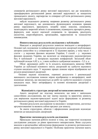 споживачів регіонального ринку житлової нерухомості, що дає можливість
трансформувати регіональний ринок житлової нерухомості за концептом
громадського діалогу, партнерства та співпраці суб’єктів регіонального ринку
житлової нерухомості;
набули подальшого розвитку напрямки розвитку регіонального ринку
житлової нерухомості, що допомагають функціонувати основним гравцям
ринку нерухомості, враховують потреби нових поколінь споживачів,
налагоджують зворотній зв'язок зі споживачами, підвищують прозорість ринку,
формують нові моделі взаємодії споживачів та продавців, реалізують
екологічні, енергозберігаючі, організаційні, маркетингові та технологічні
нововведення.
Повнота викладу результатів дослідження у публікаціях
Наведені в дисертації результати повністю викладені в авторефераті.
Основні ідеї, положення та найважливіші результати дисертації опубліковано
автором самостійно та у співавторстві в 12 наукових працях, у тому числі: 1
стаття – у наукових фахових виданнях України; 5 статей – у наукових
фахових виданнях України, що включені до міжнародних наукометричних
баз; 6 публікацій – у матеріалах наукових конференцій. Загальний обсяг
публікацій складає 6,82 д. а., з яких особисто здобувачеві належать - 5,3 д. а.
Обсяг друкованих робіт та їх кількість відповідають вимогам МОН
України до публікації основного змісту дисертацій на здобуття наукового
ступеня кандидата наук. У наукових працях повною мірою відображено всі
розділи рецензованої дисертації.
Основні наукові положення, отримані результати і рекомендації
виконаного дослідження повною мірою відображено в авторефераті, який
відповідає вимогам, що висуваються до робіт на здобуття наукового ступеня
кандидата наук. Зміст автореферату та основні положення дисертації є
ідентичними.
Відповідність структури дисертації встановленим вимогам
Аналіз дисертації дає підставу визначити, що вона є закінченим
самостійним дослідженням, яке має значну наукову та практичну цінність
для вирішення науково-прикладної задачі щодо формування та розвитку
регіонального ринку житлової нерухомості в Україні.
Основні результати дослідження та висновки є конкретними, достатньо
аргументованими та являють собою предмет для захисту.
За своєю структурою, обсягом і оформленням дисертація відповідає
вимогам до кандидатських дисертацій.
Практичне значення результатів дослідження
Прикладне значення роботи полягає в тому, що теоретичні положення
дослідження доведено до рівня практичного використання. Вони слугують
внеском в організаційне забезпечення формування та розвитку регіонального
ринку житлової нерухомості в Україні. Особливе практичне значення мають
 
