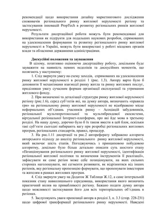 рекомендації щодо використання дизайну маркетингового дослідження
споживачів регіонального ринку житлової нерухомості регіону та
застосування інновацій PropTech в розвитку регіональних ринків житлової
нерухомості.
Результати дисертаційної роботи можуть бути рекомендовані для
використання як підґрунтя для подальших наукових розробок, спрямованих
на удосконалення формування та розвитку регіонального ринку житлової
нерухомості в Україні, можуть бути використані у роботі місцевих органів
влади та обласними державними адміністраціями.
Дискусійні положення та зауваження
В цілому, позитивно оцінюючи дисертаційну роботу, доцільним буде
зауважити на наявність певних недоліків та дискусійних моментів, що
полягають у наступному:
1. Слід звернути увагу на схему заходів, спрямованих на удосконалення
ринку житлової нерухомості в розділі 1 (рис. 1.3). Автору варто було б
доповнити її механізмами взаємодії ринку житла та ринку житлових послуг,
приділивши увагу сучасним формам організації експлуатації та утримання
житлового фонду.
2. При визначенні та деталізації структури ринку житлової нерухомості
регіону (рис.1.6), серед суб’єктів які, на думку автора, визначають «правила
гри» на регіональному ринку житлової нерухомості не відображено місце
неформальних об’єднань учасників ринку – Асоціацій забудовників,
регіональної мультипротокольної та мультибрендової екосистеми,
віртуальної регіональної Інтернет-платформи, про які йде мова в третьому
розділі. На нашу думку, доречно було б їх також ввести в цей блок, оскільки
такі суб’єкти сьогодні набирають вагу при розробці регіональних житлових
програм, регіональних стандартів, правил, процедур.
3. На рис.1.11 дисертації та рис.2 автореферату зображено алгоритм
авторського підходу до аналізу регіонального ринку житлової нерухомості,
який включає шість етапів. Погоджуючись з принциповою побудовою
алгоритму, доцільно було більш детально описати суть шостого етапу
«Позиціонування регіонального ринку житлової нерухомості, ідентифікація
регіональної житлової політики та визначення інструментів її реалізації»,
зафіксувати як саме регіон може себе позиціонувати, на яких сильних
сторонах наголошувати, які сегменти розвивати, як відрізнитися від інших
регіонів, яку регіональну пропозицію формувати, що пропонувати інвесторам
та жителям в рамках житлових програм.
4. Слід звернути увагу на Додаток Ж Таблиця Ж.12, а саме інтегральній
показник стану навколишнього середовища, використання якого визначить
практичний вплив на привабливості регіону. Бажано подати думку автора
щодо можливості застосування його для всіх територіальних об’єднань в
регіонах.
5. Заслуговують уваги пропозиції автора в розділі 3, п. 3.3 (стор. 228-231)
щодо цифрової трансформації регіонального ринку нерухомості. Наведені
 