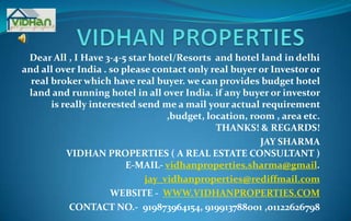 VIDHAN PROPERTIES  Dear All , I Have 3-4-5 star hotel/Resorts  and hotel land in delhi and all over India . so please contact only real buyer or Investor or real broker which have real buyer. we can provides budget hotel land and running hotel in all over India.if any buyer or investor is really interested send me a mail your actual requirement ,budget, location, room , area etc.THANKS! & REGARDS! JAY SHARMA VIDHAN PROPERTIES( A REAL ESTATE CONSULTANT )E-MAIL- vidhanproperties.sharma@gmail. jay_vidhanproperties@rediffmail.com WEBSITE -  WWW.VIDHANPROPERTIES.COM CONTACT NO.-  919873964154, 919913788001 ,01122626798  