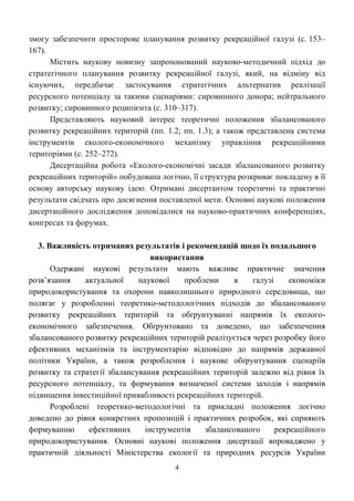 4
змогу забезпечити просторове планування розвитку рекреаційної галузі (с. 153–
167).
Містить наукову новизну запропонований науково-методичний підхід до
стратегічного планування розвитку рекреаційної галузі, який, на відміну від
існуючих, передбачає застосування стратегічних альтернатив реалізації
ресурсного потенціалу за такими сценаріями: сировинного донора; нейтрального
розвитку; сировинного реципієнта (с. 310–317).
Представляють науковий інтерес теоретичні положення збалансованого
розвитку рекреаційних територій (пп. 1.2; пп. 1.3); а також представлена система
інструментів еколого-економічного механізму управління рекреаційними
територіями (с. 252–272).
Дисертаційна робота «Еколого-економічні засади збалансованого розвитку
рекреаційних територій» побудована логічно, її структура розкриває покладену в її
основу авторську наукову ідею. Отримані дисертантом теоретичні та практичні
результати свідчать про досягнення поставленої мети. Основні наукові положення
дисертаційного дослідження доповідалися на науково-практичних конференціях,
конгресах та форумах.
3. Важливість отриманих результатів і рекомендацій щодо їх подальшого
використання
Одержані наукові результати мають важливе практичне значення
розв’язання актуальної наукової проблеми в галузі економіки
природокористування та охорони навколишнього природного середовища, що
полягає у розробленні теоретико-методологічних підходів до збалансованого
розвитку рекреаційних територій та обґрунтуванні напрямів їх еколого-
економічного забезпечення. Обґрунтовано та доведено, що забезпечення
збалансованого розвитку рекреаційних територій реалізується через розробку його
ефективних механізмів та інструментарію відповідно до напрямів державної
політики України, а також розроблення і наукове обґрунтування сценаріїв
розвитку та стратегії збалансування рекреаційних територій залежно від рівня їх
ресурсного потенціалу, та формування визначеної системи заходів і напрямів
підвищення інвестиційної привабливості рекреаційних територій.
Розроблені теоретико-методологічні та прикладні положення логічно
доведено до рівня конкретних пропозицій і практичних розробок, які сприяють
формуванню ефективних інструментів збалансованого рекреаційного
природокористування. Основні наукові положення дисертації впроваджено у
практичній діяльності Міністерства екології та природних ресурсів України
 
