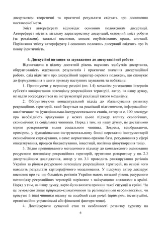 6
дисертантом теоретичні та практичні результати свідчать про досягнення
поставленої мети.
Зміст автореферату відповідає основним положенням дисертації.
Автореферат містить загальну характеристику дисертації, основний зміст роботи
(за розділами), загальні висновки, список опублікованих праць, анотації.
Порівняння змісту автореферату і основних положень дисертації свідчить про їх
повну ідентичність.
6. Дискусійні питання та зауваження до дисертаційної роботи
Відзначаючи в цілому достатній рівень наукових здобутків дисертанта,
обґрунтованість одержаних результатів і практичне значення дисертаційної
роботи, слід відмітити про дискусійний характер окремих положень, що спонукає
до формулювання з цього приводу наступних зауважень та побажань:
1. Пропонуючи у першому розділі (пп. 1.4) механізм узгодження інтересів
суб'єктів використання потенціалу рекреаційних територій, автор, на нашу думку,
не надто зосереджується на інструментарії реалізації такого механізму.
2. Обґрунтовуючи концептуальний підхід до збалансування розвитку
рекреаційних територій, який базується на реалізації підготовчого, інформаційно-
аналітичного та функціонально-інструментального етапів, автор на с. 100 декларує
про необхідність врахування у межах цього підходу впливу екологічних,
економічних та соціальних чинників. Поряд з тим, на нашу думку, не достатньою
мірою розкриваючи вплив соціального чинника. Зокрема, відображаючи,
приміром, у функціонально-інструментальному блоці переважно інструментарій
економічного спрямування, а саме: нормативно-правова база, регулювання у сфері
оподаткування, процеси бюджетування, інвестиції, політика ціноутворення тощо.
3. Згідно пропонованого методичного підходу до комплексного оцінювання
ресурсного потенціалу рекреаційних територій, ґрунтовно розкритому у пп. 2.3
дисертаційного дослідження, автор у пп. 3.1 проводить ранжирування регіонів
України за рівнем ресурсного потенціалу рекреаційних територій, на основі чого
наводить результати картографічного моделювання. У підсумку автор декларує
висновок про те, що більшість регіонів України мають низький рівень ресурсного
потенціалу рекреаційних територій порівняно з найкращими аналогами в країні.
Поряд з тим, на нашу думку, варто було вказати причини такої ситуації в країні. Чи
це зумовлено лише природно-кліматичними та регіональними особливостями, чи
присутні й інші чинники впливу на подібний стан речей (приміром, інституційні,
організаційно-управлінські або фінансові фактори тощо).
4. Досліджуючи сучасний стан та особливості розвитку туризму на
 