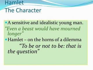 Hamlet The Character  A sensitive and idealistic young man.  “Even a beast would have mourned longer” Hamlet – on the horns of a dilemma “To be or not to be: that is the question” 