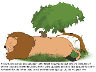 Neetu the mouse was playing happily in the forest. He jumped about here and there. He saw
Sheru’s tail and ran up the tail. Sheru did not wake up. Neetu became a little bold. He wanted to
have some fun. He ran up Sheru’s back. Sheru still didn’t get up. Oh, this was great fun!

 