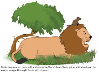 Neetu became even more bold and danced on Sheru’s head. Sheru got up with a loud roar. He
was very angry. He caught Neetu with his paws.

 