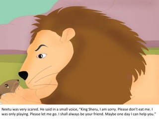 Neetu was very scared. He said in a small voice, “King Sheru, I am sorry. Please don’t eat me. I
was only playing. Please let me go. I shall always be your friend. Maybe one day I can help you.”

 