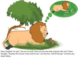 Sheru laughed. He said, “You are so small. How can you ever help a big lion like me?” Sheru
thought, “Anyway this mouse is too small to eat. I am also full. I will let him go.” So Sheru put
down Neetu.

 