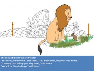 The lion and the mouse are friends!
“Thank you, little mouse,” said Sheru. “You are so small, but you saved my life.”
“It was my turn to help you, King Sheru,” said Neetu.
“We will be friends always,” said Sheru.

 