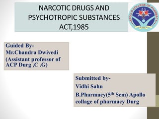 NARCOTIC DRUGS AND
PSYCHOTROPIC SUBSTANCES
ACT,1985
Guided By-
Mr.Chandra Dwivedi
(Assistant professor of
ACP Durg ,C .G)
Submitted by-
Vidhi Sahu
B.Pharmacy(5th Sem) Apollo
collage of pharmacy Durg
 