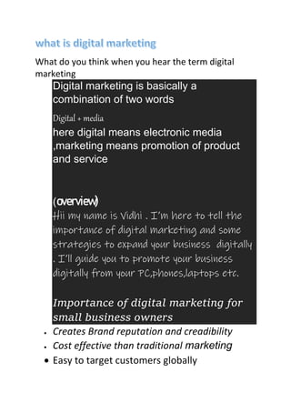 What do you think when you hear the term digital
marketing
Digital marketing is basically a
combination of two words
Digital + media
here digital means electronic media
,marketing means promotion of product
and service
(overview)
Hii my name is Vidhi . I’m here to tell the
importance of digital marketing and some
strategies to expand your business digitally
. I’ll guide you to promote your business
digitally from your PC,phones,laptops etc.
Importance of digital marketing for
small business owners
 Creates Brand reputation and creadibility
 Cost effective than traditional marketing
 Easy to target customers globally
 