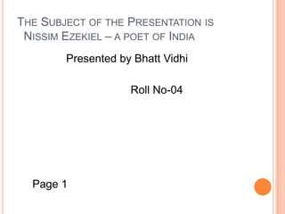The Subject of the Presentation is   Nissim Ezekiel – a poet of India                  Presented by Bhatt Vidhi                                      Roll No-04      Page 1 
