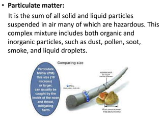 • Particulate matter:
It is the sum of all solid and liquid particles
suspended in air many of which are hazardous. This
complex mixture includes both organic and
inorganic particles, such as dust, pollen, soot,
smoke, and liquid droplets.
 