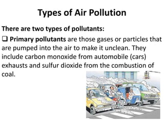 Types of Air Pollution
There are two types of pollutants:
 Primary pollutants are those gases or particles that
are pumped into the air to make it unclean. They
include carbon monoxide from automobile (cars)
exhausts and sulfur dioxide from the combustion of
coal.
 