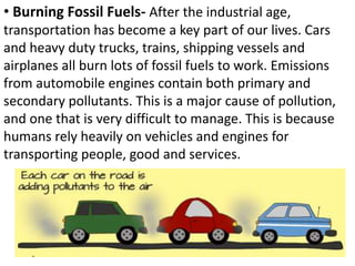 • Burning Fossil Fuels- After the industrial age,
transportation has become a key part of our lives. Cars
and heavy duty trucks, trains, shipping vessels and
airplanes all burn lots of fossil fuels to work. Emissions
from automobile engines contain both primary and
secondary pollutants. This is a major cause of pollution,
and one that is very difficult to manage. This is because
humans rely heavily on vehicles and engines for
transporting people, good and services.
 