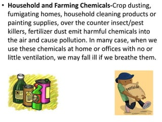 • Household and Farming Chemicals-Crop dusting,
fumigating homes, household cleaning products or
painting supplies, over the counter insect/pest
killers, fertilizer dust emit harmful chemicals into
the air and cause pollution. In many case, when we
use these chemicals at home or offices with no or
little ventilation, we may fall ill if we breathe them.
 