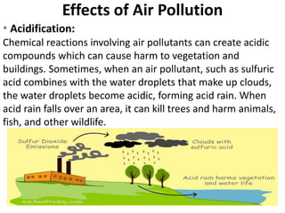 Effects of Air Pollution
• Acidification:
Chemical reactions involving air pollutants can create acidic
compounds which can cause harm to vegetation and
buildings. Sometimes, when an air pollutant, such as sulfuric
acid combines with the water droplets that make up clouds,
the water droplets become acidic, forming acid rain. When
acid rain falls over an area, it can kill trees and harm animals,
fish, and other wildlife.
 