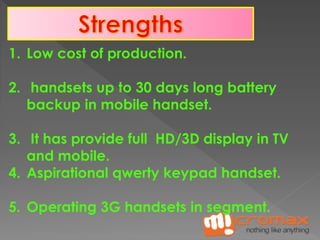 1. Low cost of production. 
2. handsets up to 30 days long battery 
backup in mobile handset. 
3. It has provide full HD/3D display in TV 
and mobile. 
4. Aspirational qwerty keypad handset. 
5. Operating 3G handsets in segment. 
 