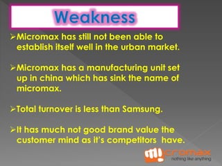Micromax has still not been able to 
establish itself well in the urban market. 
Micromax has a manufacturing unit set 
up in china which has sink the name of 
micromax. 
Total turnover is less than Samsung. 
It has much not good brand value the 
customer mind as it’s competitors have. 
 