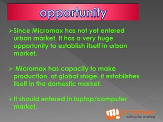 Since Micromax has not yet entered 
urban market, it has a very huge 
opportunity to establish itself in urban 
market. 
 Micromax has capacity to make 
production at global stage. it establishes 
itself in the domestic market. 
It should entered in laptop/computer 
market. 
 