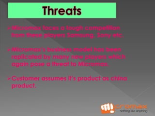 Micromax faces a tough competition 
from these players Samsung, Sony etc. 
Micromax’s business model has been 
replicated by many new players which 
again pose a threat to Micromax. 
Customer assumes it’s product as china 
product. 
 