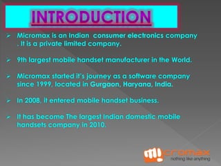  Micromax is an Indian consumer electronics company 
. It is a private limited company. 
 9th largest mobile handset manufacturer in the World. 
 Micromax started it’s journey as a software company 
since 1999, located in Gurgaon, Haryana, India. 
 In 2008, it entered mobile handset business. 
 It has become The largest Indian domestic mobile 
handsets company in 2010. 
 
