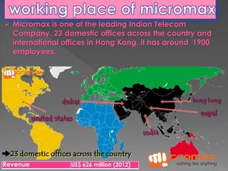  Micromax is one of the leading Indian Telecom 
Company. 23 domestic offices across the country and 
international offices in Hong Kong, it has around 1900 
employees. 
Revenue US$ 626 million (2012) 
 