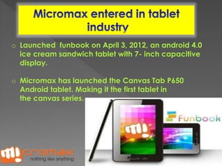 o Launched funbook on April 3, 2012, an android 4.0 
ice cream sandwich tablet with 7- inch capacitive 
display. 
o Micromax has launched the Canvas Tab P650 
Android tablet. Making it the first tablet in 
the canvas series. 
 