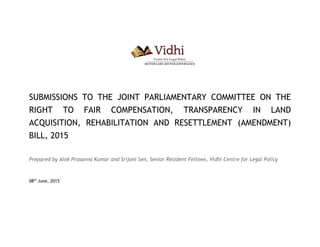 SUBMISSIONS TO THE JOINT PARLIAMENTARY COMMITTEE ON THE
RIGHT TO FAIR COMPENSATION, TRANSPARENCY IN LAND
ACQUISITION, REHABILITATION AND RESETTLEMENT (AMENDMENT)
BILL, 2015
Prepared by Alok Prasanna Kumar and Srijoni Sen, Senior Resident Fellows, Vidhi Centre for Legal Policy
08th
June, 2015
 