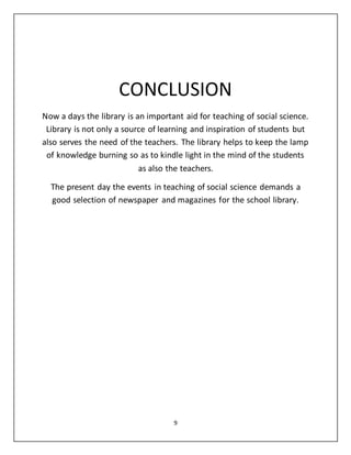 CONCLUSION 
Now a days the library is an important aid for teaching of social science. 
Library is not only a source of learning and inspiration of students but 
also serves the need of the teachers. The library helps to keep the lamp 
of knowledge burning so as to kindle light in the mind of the students 
as also the teachers. 
The present day the events in teaching of social science demands a 
good selection of newspaper and magazines for the school library. 
9 
 