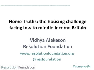 Home Truths: the housing challenge
facing low to middle income Britain
Vidhya Alakeson
Resolution Foundation
www.resolutionfoundation.org
@resfoundation
……………………………………………………………………………………………………..
#hometruths
 