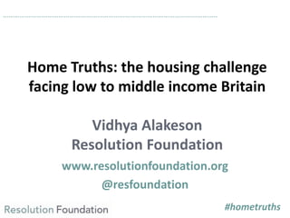 Home Truths: the housing challenge
facing low to middle income Britain
Vidhya Alakeson
Resolution Foundation
www.resolutio...