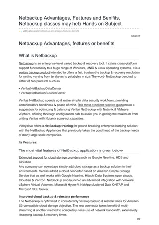 9/8/2017
Netbackup Advantages, Features and Benifits,
Netbackup classes may help Hands on Subject
vidhyalive.com/netbackup-advantages-features-benefit/
Netbackup Advantages, features or benefits
What is Netbackup
Netbackup is an enterprise-level varied backup & recovery tool. It caters cross-platform
support functionality to a huge range of Windows, UNIX & Linux operating systems. It is a
veritas backup product intended to offers a fast, trustworthy backup & recovery resolution
for setting varying from terabytes to petabytes in size.The word- Netbackup denoted to
either of two products such as
• VeritasNetBackupDataCenter
• VeritasNetBackupBusinesServer
Veritas NetBackup speeds up & make simpler data security workflows, providing
administrators handiness & peace of mind. This most excellent practice guide make a
suggestion for optimizing & balancing Veritas NetBackup with Nutanix & VMware
vSphere, offering thorough configuration data to assist you in getting the maximum from
uniting Veritas with Nutanix scale-out capacities.
Vidhyalive offers a NetBackup training for ground-breaking enterprise backing solution
with the NetBackup Appliances that previously takes the good head of the backup needs
of many large scale companies.
Its Features:
The most vital features of NetBackup application is given below-
Extended support for cloud storage providers such as Google Nearline, HDS and
Cloudian
Any company can nowadays simply add cloud storage as a backup solution in their
environments. Veritas added a cloud connector based on Amazon Simple Storage
Service that as well works with Google Nearline, Hitachi Data Systems open clouds,
Cloudian & Verizon. NetBackup also launched an advanced integration with Vmware,
vSphere Virtual Volumes, Microsoft Hyper-V, NetApp clustered Data ONTAP and
Microsoft SQL Server.
Improved cloud backup & reinstate performance
The Netbackup is optimized to considerably develop backup & restore times for Amazon
S3-compatible cloud storage objective. The new connector takes benefit of multi-
streaming & another method to completely make use of network bandwidth, extensively
lessening backup & recovery times.
1/2
 