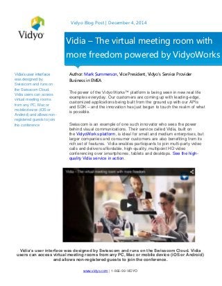 www.vidyo.com | 1-866-99-VIDYO
Vidyo Blog Post | December 4, 2014
Vidia’s user interface
was designed by
Swisscom and runs on
the Swisscom Cloud.
Vidia users can access
virtual meeting rooms
from any PC, Mac or
mobile device (iOS or
Android) and allows non-
registered guests to join
the conference
Author: Mark Summerson, Vice President, Vidyo's Service Provider
Business in EMEA
The power of the VidyoWorks™ platform is being seen in new real life
examples everyday. Our customers are coming up with leading-edge,
customized applications being built from the ground up with our APIs
and SDK – and the innovation has just begun to touch the realm of what
is possible.
Swisscom is an example of one such innovator who sees the power
behind visual communications. Their service called Vidia, built on
the VidyoWorks platform, is ideal for small and medium enterprises, but
larger companies and consumer customers are also benefiting from its
rich set of features. Vidia enables participants to join multi-party video
calls and delivers affordable, high-quality, multipoint HD video
conferencing over smartphones, tablets and desktops. See the high-
quality Vidia service in action.
Vidia’s user interface was designed by Swisscom and runs on the Swisscom Cloud. Vidia
users can access virtual meeting rooms from any PC, Mac or mobile device (iOS or Android)
and allows non-registered guests to join the conference.
Vidia – The virtual meeting room with
more freedom powered by VidyoWorks
 