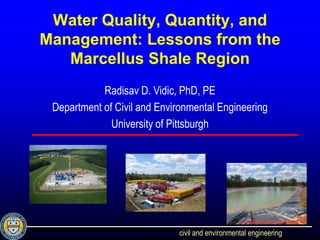 Water Quality, Quantity, and
Management: Lessons from the
   Marcellus Shale Region
            Radisav D. Vidic, PhD, PE
 Department of Civil and Environmental Engineering
              University of Pittsburgh




                             civil and environmental engineering
 