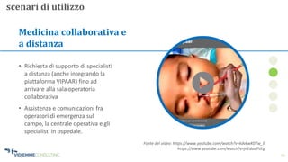 12
Medicina collaborativa e
a distanza
• Assistenza e comunicazioni fra
operatori di emergenza sul
campo, la centrale operativa e gli
specialisti in ospedale.
• Richiesta di supporto di specialisti
a distanza (anche integrando la
piattaforma VIPAAR) fino ad
arrivare alla sala operatoria
collaborativa
scenari di utilizzo
Fonte del video: https://www.youtube.com/watch?v=kdvkwK0Tw_E
https://www.youtube.com/watch?v=jnEdaslPtEg
 