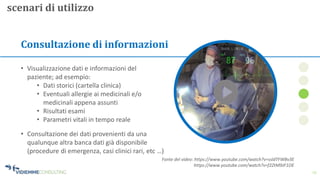 13
Consultazione di informazioni
• Visualizzazione dati e informazioni del
paziente; ad esempio:
• Dati storici (cartella clinica)
• Eventuali allergie ai medicinali e/o
medicinali appena assunti
• Risultati esami
• Parametri vitali in tempo reale
scenari di utilizzo
• Consultazione dei dati provenienti da una
qualunque altra banca dati già disponibile
(procedure di emergenza, casi clinici rari, etc …)
Fonte del video: https://www.youtube.com/watch?v=ssldTFWBv3E
https://www.youtube.com/watch?v=f2ZtM9JF1OE
 