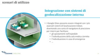 16
Integrazione con sistemi di
geolocalizzazione interna
• I Google Glass possono essere integrati con i più
avanzati sistemi di localizzazione indoor,
diventando una sorta di navigatore di precisione
per interni per facilitare:
• gli spostamenti nell’ospedale
• l’individuazione della sala medica corretta
• l’individuazione in caso di emergenza
• …
scenari di utilizzo
 