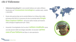2
chi è Vidiemme
• Vidiemme Consulting Srl è una società italiana con sede a Milano
focalizzata sull’ innovazione tecnologica in ambito web, mobile
e wearable.
• Grazie alla partnership con la società Rokivo Inc di New York, dalla
primavera del 2013 è in possesso di alcuni prototipi della Google
Glass Explorer Edition ed ha da subito iniziato ad investire
nello sviluppo di applicazioni per i Glass.
• Intuendo il trend globale che ha visto il settore medicale come
uno dei pionieri delle tecnologie wearable, ha lanciato il primo
caso d’uso Italianodei Glass in sala operatoria.
 