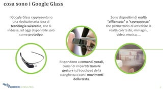 3
cosa sono i Google Glass
Rispondono a comandi vocali,
comandi impartiti tramite
gesture sul touchpad della
stanghetta o con i movimenti
della testa.
Sono dispositivi di realtà
“affiancata” o “sovrapposta”
che permettono di arricchire la
realtà con testo, immagini,
video, musica, …
I Google Glass rappresentano
una rivoluzionaria idea di
tecnologia wearable, che si
indossa, ad oggi disponibile solo
come prototipo
 