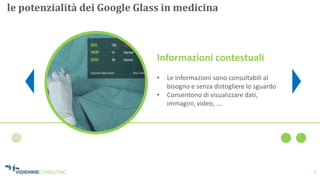 6
le potenzialità dei Google Glass in medicina
Informazioni contestuali
• Le informazioni sono consultabili al
bisogno e senza distogliere lo sguardo
• Consentono di visualizzare dati,
immagini, video, ….
 