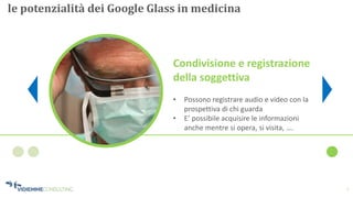 7
le potenzialità dei Google Glass in medicina
Condivisione e registrazione
della soggettiva
• Possono registrare audio e video con la
prospettiva di chi guarda
• E’ possibile acquisire le informazioni
anche mentre si opera, si visita, ….
 