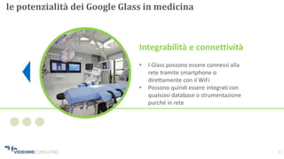 8
le potenzialità dei Google Glass in medicina
Integrabilità e connettività
• I Glass possono essere connessi alla
rete tramite smartphone o
direttamente con il WiFi
• Possono quindi essere integrati con
qualsiasi database o strumentazione
purché in rete
 