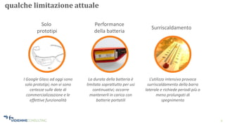 9
qualche limitazione attuale
Performance
della batteria
Solo
prototipi
Surriscaldamento
I Google Glass ad oggi sono
solo prototipi; non vi sono
certezze sulle date di
commercializzazione e le
effettive funzionalità
La durata della batteria è
limitata soprattutto per usi
continuativi; occorre
mantenerli in carica con
batterie portatili
L’utilizzo intensivo provoca
surriscaldamento della barra
laterale e richiede periodi più o
meno prolungati di
spegnimento
 