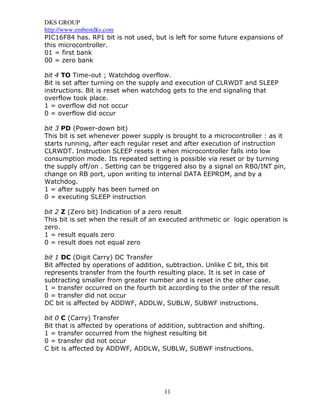 DKS GROUP
http://www.embestdks.com
PIC16F84 has. RP1 bit is not used, but is left for some future expansions of
this microcontroller.
01 = first bank
00 = zero bank

bit 4 TO Time-out ; Watchdog overflow.
Bit is set after turning on the supply and execution of CLRWDT and SLEEP
instructions. Bit is reset when watchdog gets to the end signaling that
overflow took place.
1 = overflow did not occur
0 = overflow did occur

bit 3 PD (Power-down bit)
This bit is set whenever power supply is brought to a microcontroller : as it
starts running, after each regular reset and after execution of instruction
CLRWDT. Instruction SLEEP resets it when microcontroller falls into low
consumption mode. Its repeated setting is possible via reset or by turning
the supply off/on . Setting can be triggered also by a signal on RB0/INT pin,
change on RB port, upon writing to internal DATA EEPROM, and by a
Watchdog.
1 = after supply has been turned on
0 = executing SLEEP instruction

bit 2 Z (Zero bit) Indication of a zero result
This bit is set when the result of an executed arithmetic or logic operation is
zero.
1 = result equals zero
0 = result does not equal zero

bit 1 DC (Digit Carry) DC Transfer
Bit affected by operations of addition, subtraction. Unlike C bit, this bit
represents transfer from the fourth resulting place. It is set in case of
subtracting smaller from greater number and is reset in the other case.
1 = transfer occurred on the fourth bit according to the order of the result
0 = transfer did not occur
DC bit is affected by ADDWF, ADDLW, SUBLW, SUBWF instructions.

bit 0 C (Carry) Transfer
Bit that is affected by operations of addition, subtraction and shifting.
1 = transfer occurred from the highest resulting bit
0 = transfer did not occur
C bit is affected by ADDWF, ADDLW, SUBLW, SUBWF instructions.




                                       11
 