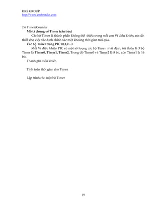 DKS GROUP
http://www.embestdks.com



2.6 Timer/Counter
     Mô tả chung về Timer (cấu trúc)
        Các bộ Timer là thành phần không thể thiếu trong mỗi con Vi điều khiển, nó cần
thiết cho việc xác định chính xác một khoảng thời gian trôi qua.
     Các bộ Timer trong PIC (0,1,2…)
        Mỗi Vi điều khiển PIC có một số lượng các bộ Timer nhất định, tối thiểu là 3 bộ
Timer là Timer0, Timer1, Timer2. Trong đó Timer0 và Timer2 là 8 bit, còn Timer1 la 16
bit.
     Thanh ghi điều khiển

   Tính toán thời gian cho Timer

   Lập trình cho một bộ Timer




                                          19
 